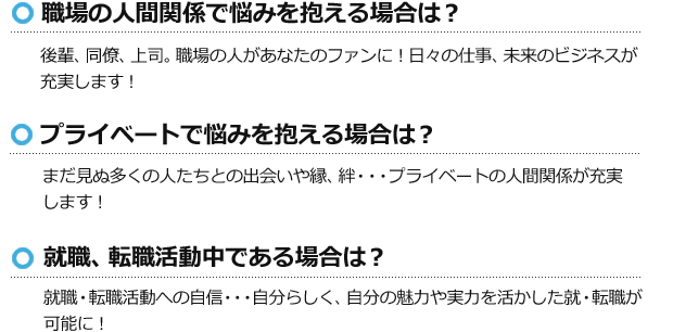 職場の人間関係で悩みを抱える場合は?後輩、同僚、上司。職場の人があなたのファンに!日々の仕事、未来のビジネスが充実します! プライベートで悩みを抱える場合は?まだ見ぬ多くの人たちとの出会いや縁、絆・・・プライベートの人間関係が充実します! 就職、転職活動中である場合は? 就職・転職活動への自信・・・自分らしく、自分の魅力や実力を活かした就・転職が可能に!