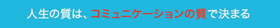 人生の質は、コミュニケーションの質で決まる