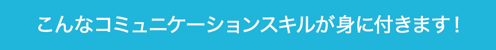 こんなコミュニケーションスキルが身に付きます！