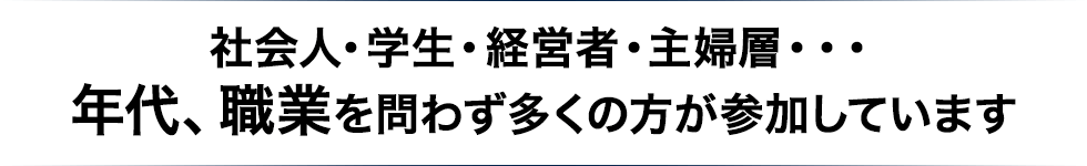 社会人・学生・経営者・主婦層・・・ 年代、職業を問わず多くの方が参加しています 