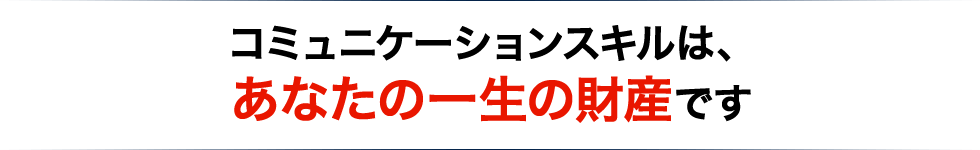 コミュニケーションスキルは、 あなたの一生の財産です