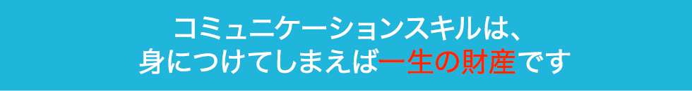 コミュニケーションスキルは、身につけてしまえば一生の財産です