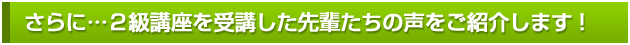 さらに...２級講座を受講した先輩たちの声をご紹介します！