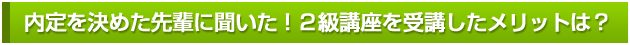 内定を決めた先輩に聞いた！２級講座を受講したメリットは？