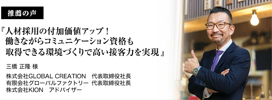 推薦者の声『人材採用の付加価値アップ！働きながらコミュニケーション資格も取得できる環境づくりで高い接客力を実現』三橋　正隆様　有限会社グローバルファクトリー株式会社GLOBAL CREATION　代表取締役社長