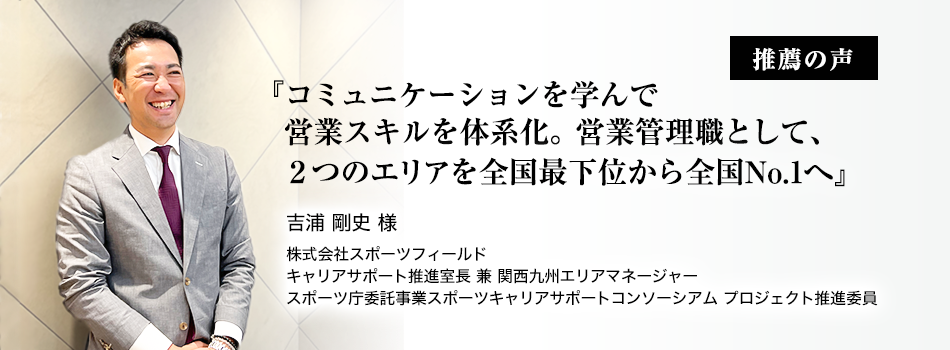 推薦者の声『コミュニケーションを学んで営業スキルを体系化。営業管理職として、２つのエリアを全国最下位から全国No.1へ』吉浦 剛史 様　株式会社スポーツフィールド　キャリアサポート推進室長 兼 関西九州エリアマネージャー　スポーツ庁委託事業スポーツキャリアサポートコンソーシアム プロジェクト推進委員