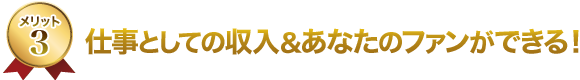 3.仕事としての収入&あなたのファンができる! 3.仕事としての収入&あなたのファンができる!