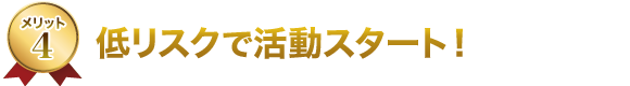 4.低リスクで活動スタート! 4.低リスクで活動スタート!