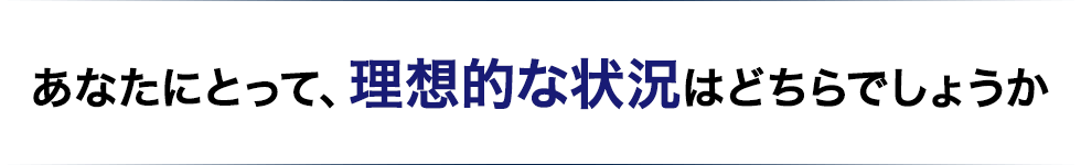 あなたにとって、理想的な状況はどちらでしょうか