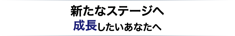 新たなステージへ成長したいあなたへ