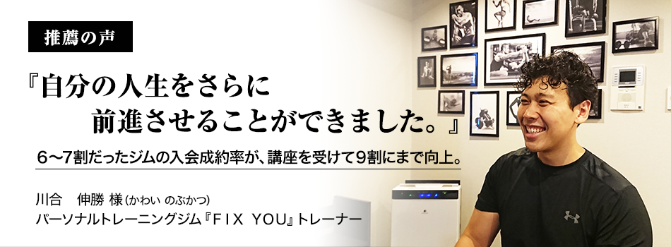 推薦者の声『自分の人生をさらに前進させることができました。』川合 伸勝(かわい のぶかつ)パーソナルトレーニングジム 『FIX YOU』 トレーナー