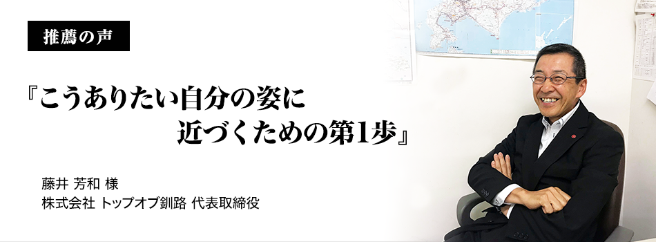 推薦の声『こうありたい自分の姿に近づくための第1歩』 株式会社 トップオブ釧路 代表取締役 藤井 芳和様 - コミュニケーション資格講座・検定